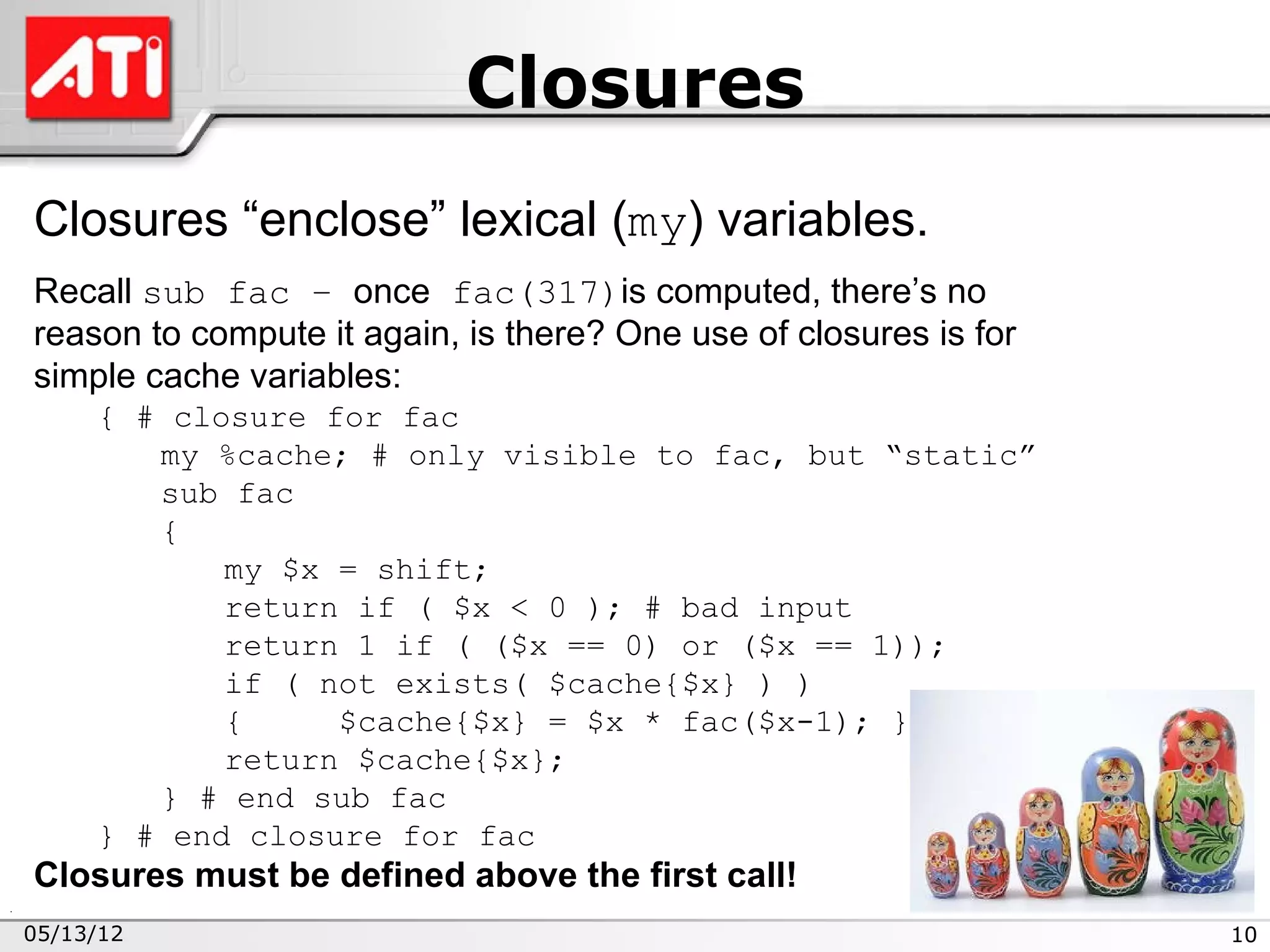 Closures
Closures “enclose” lexical (my) variables.
Recall sub fac – once fac(317)is computed, there’s no
reason to compute it again, is there? One use of closures is for
simple cache variables:
     { # closure for fac
        my %cache; # only visible to fac, but “static”
        sub fac
        {
            my $x = shift;
            return if ( $x < 0 ); # bad input
            return 1 if ( ($x == 0) or ($x == 1));
            if ( not exists( $cache{$x} ) )
            {     $cache{$x} = $x * fac($x-1); }
            return $cache{$x};
        } # end sub fac
     } # end closure for fac
Closures must be defined above the first call!
05/13/12                                                           10
 