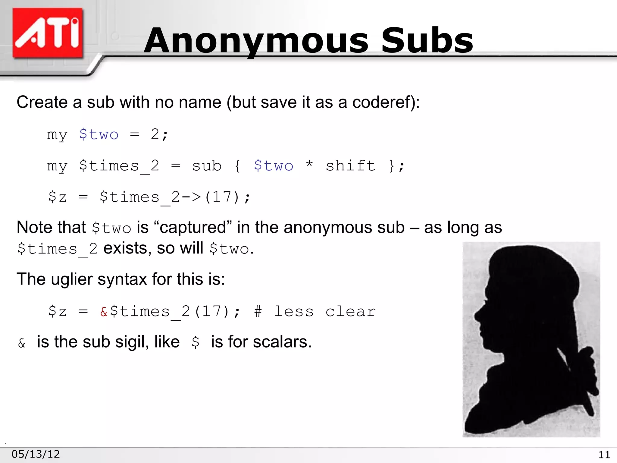 Anonymous Subs
Create a sub with no name (but save it as a coderef):
     my $two = 2;
     my $times_2 = sub { $two * shift };
     $z = $times_2->(17);
Note that $two is “captured” in the anonymous sub – as long as
$times_2 exists, so will $two.
The uglier syntax for this is:
     $z = &$times_2(17); # less clear
& is the sub sigil, like $ is for scalars.




05/13/12                                                         11
 