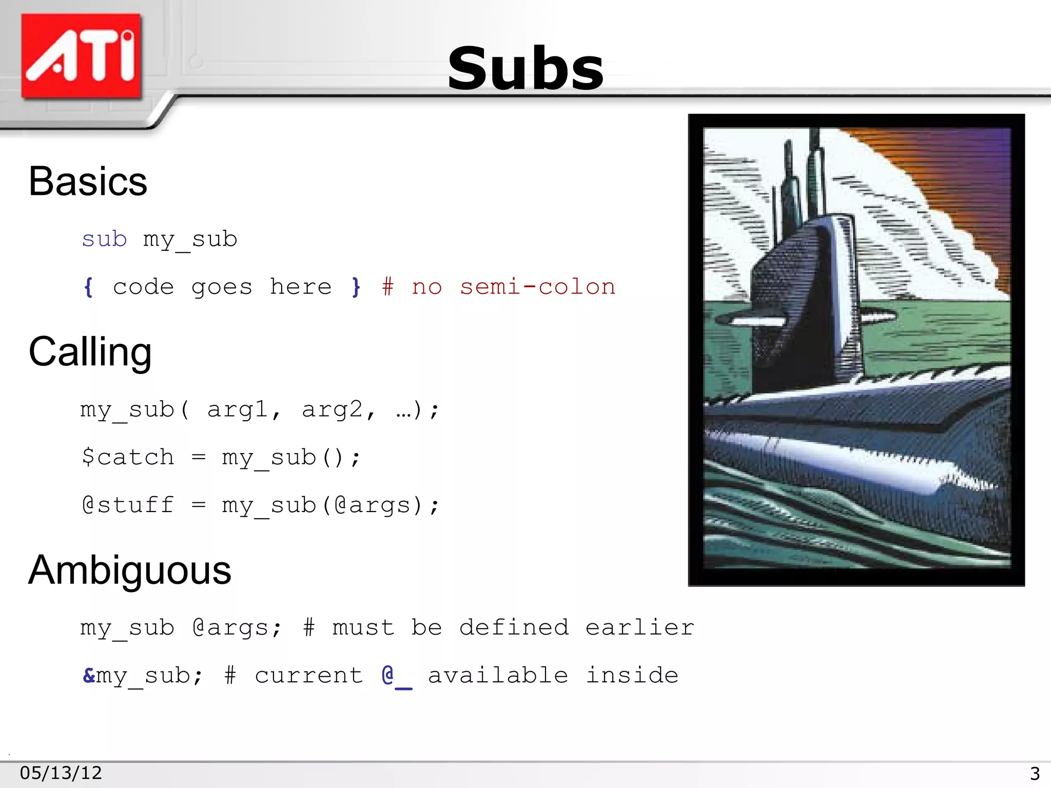 Subs
Basics
     sub my_sub
     { code goes here } # no semi-colon

Calling
     my_sub( arg1, arg2, …);
     $catch = my_sub();
     @stuff = my_sub(@args);

Ambiguous
     my_sub @args; # must be defined earlier
     &my_sub; # current @_ available inside


05/13/12                                       3
 