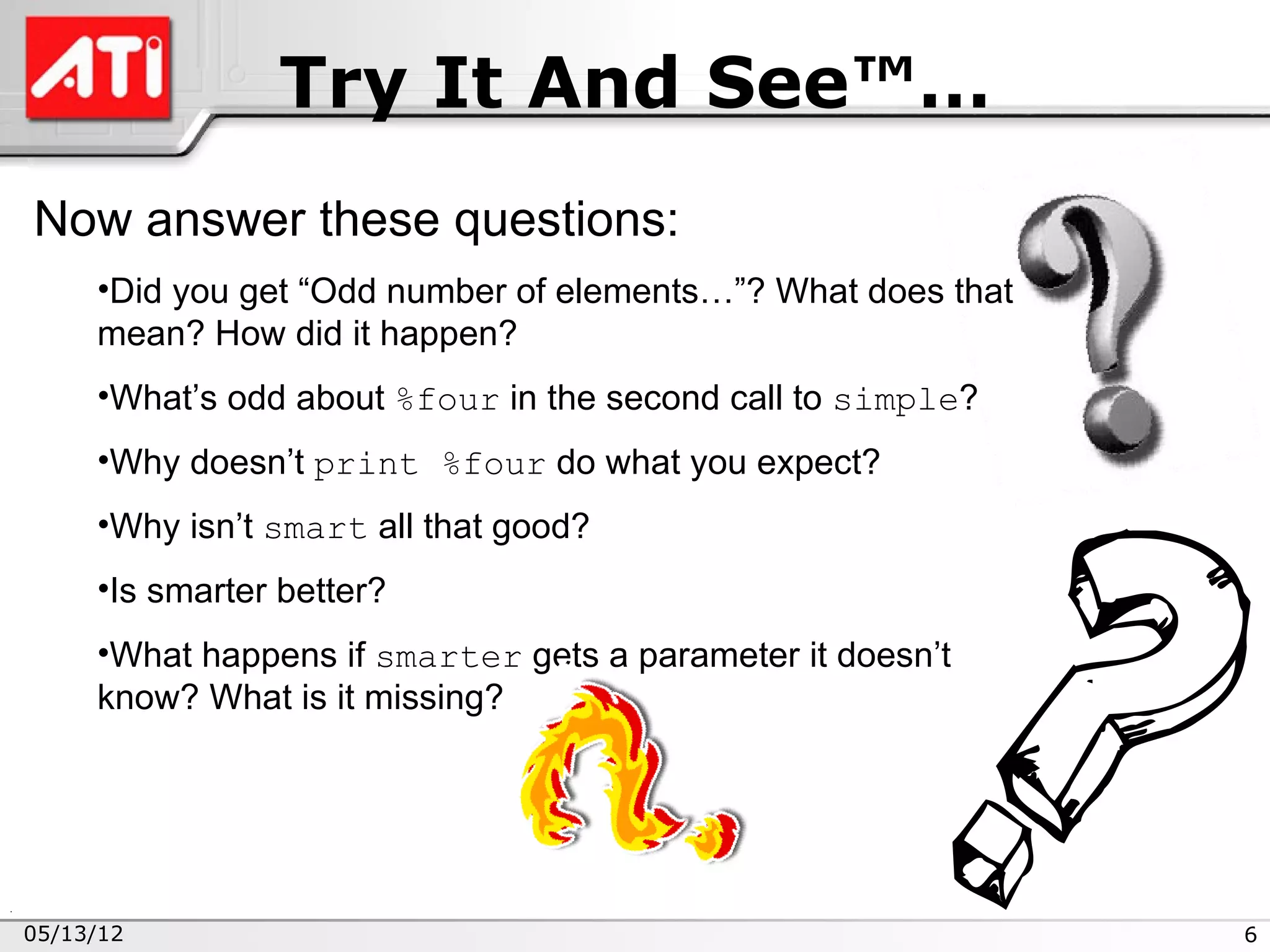 Try It And See™…
Now answer these questions:
     •Did you get “Odd number of elements…”? What does that
     mean? How did it happen?
     •What’s odd about %four in the second call to simple?
     •Why doesn’t print %four do what you expect?
     •Why isn’t smart all that good?
     •Is smarter better?
     •What happens if smarter gets a parameter it doesn’t
     know? What is it missing?




05/13/12                                                      6
 