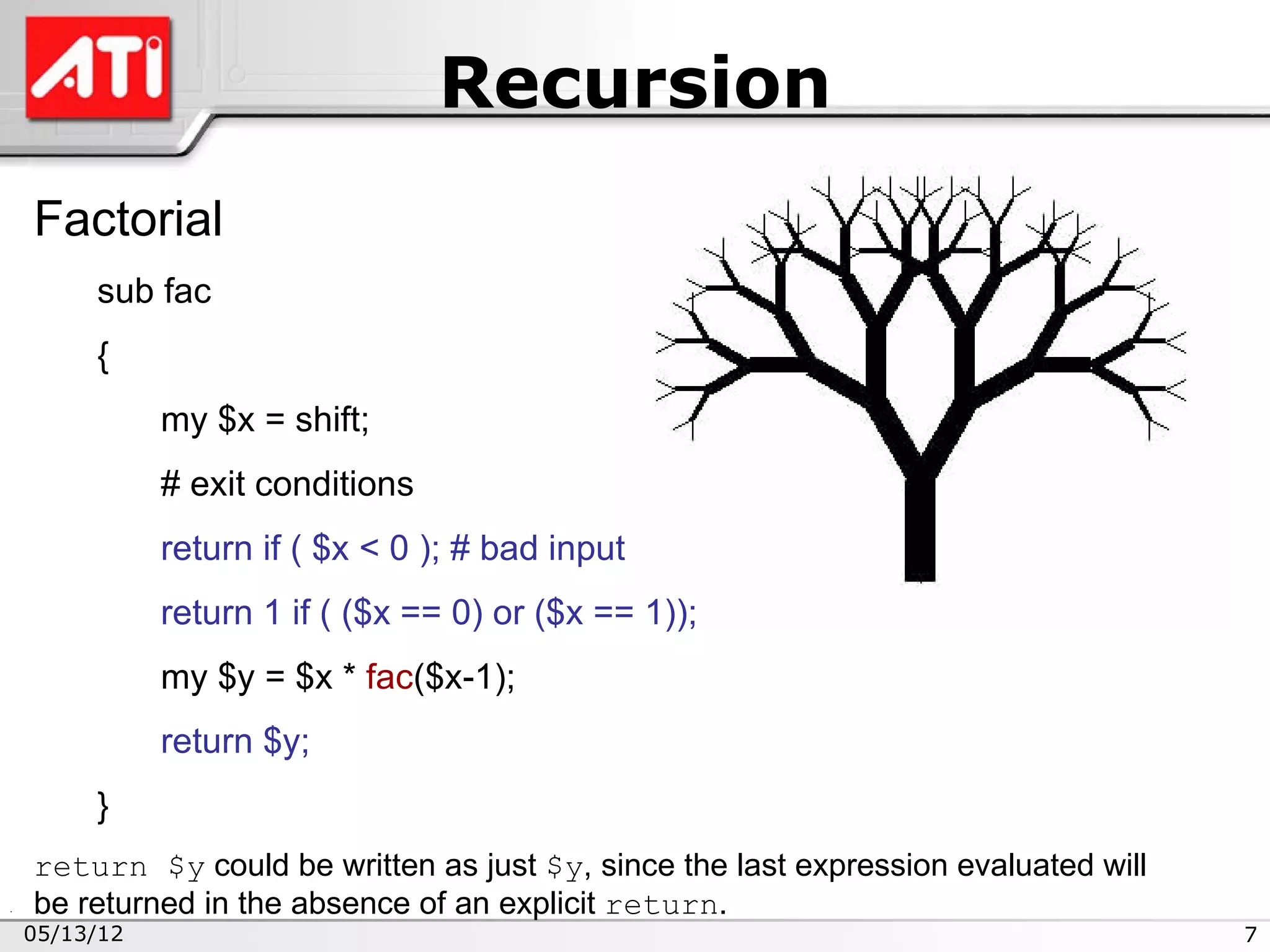 Recursion
Factorial
     sub fac
     {
           my $x = shift;
           # exit conditions
           return if ( $x < 0 ); # bad input
           return 1 if ( ($x == 0) or ($x == 1));
           my $y = $x * fac($x-1);
           return $y;
     }
return $y could be written as just $y, since the last expression evaluated will
be returned in the absence of an explicit return.
05/13/12                                                                          7
 