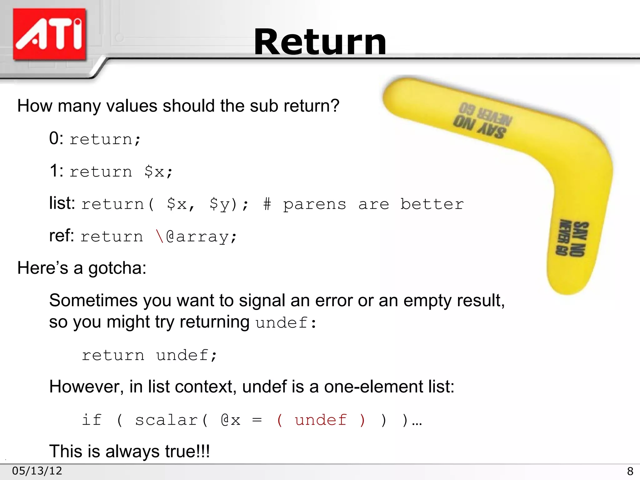 Return
How many values should the sub return?
     0: return;
     1: return $x;
     list: return( $x, $y); # parens are better
     ref: return @array;
Here’s a gotcha:
     Sometimes you want to signal an error or an empty result,
     so you might try returning undef:
           return undef;
     However, in list context, undef is a one-element list:
           if ( scalar( @x = ( undef ) ) )…
     This is always true!!!
05/13/12                                                         8
 