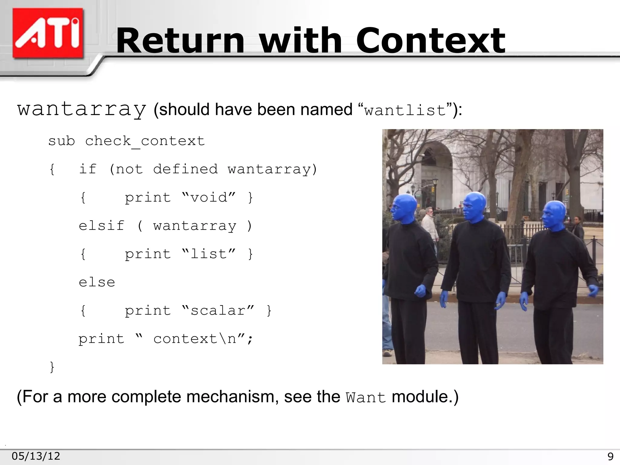 Return with Context
wantarray (should have been named “wantlist”):
     sub check_context
     {     if (not defined wantarray)
           {      print “void” }
           elsif ( wantarray )
           {      print “list” }
           else
           {      print “scalar” }
           print “ contextn”;
     }

(For a more complete mechanism, see the Want module.)


05/13/12                                                9
 