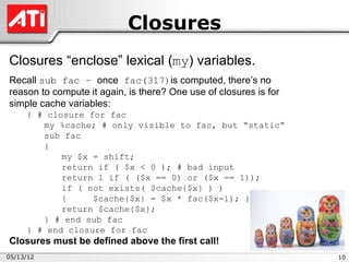 Closures
Closures “enclose” lexical (my) variables.
Recall sub fac – once fac(317)is computed, there’s no
reason to compute it again, is there? One use of closures is for
simple cache variables:
     { # closure for fac
        my %cache; # only visible to fac, but “static”
        sub fac
        {
            my $x = shift;
            return if ( $x < 0 ); # bad input
            return 1 if ( ($x == 0) or ($x == 1));
            if ( not exists( $cache{$x} ) )
            {     $cache{$x} = $x * fac($x-1); }
            return $cache{$x};
        } # end sub fac
     } # end closure for fac
Closures must be defined above the first call!
05/13/12                                                           10
 