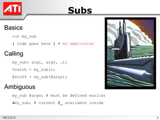 Subs
Basics
     sub my_sub
     { code goes here } # no semi-colon

Calling
     my_sub( arg1, arg2, …);
     $catch = my_sub();
     @stuff = my_sub(@args);

Ambiguous
     my_sub @args; # must be defined earlier
     &my_sub; # current @_ available inside


05/13/12                                       3
 