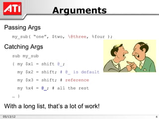 Arguments
Passing Args
     my_sub( “one”, $two, @three, %four );

Catching Args
     sub my_sub
     { my $x1 = shift @_;
           my $x2 = shift; # @_ is default
           my $x3 = shift; # reference
           my %x4 = @_; # all the rest
     … }

With a long list, that’s a lot of work!
05/13/12                                      4
 