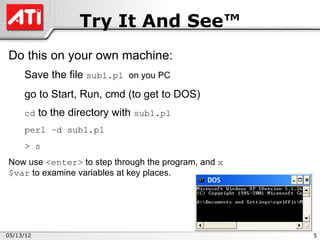 Try It And See™
Do this on your own machine:
     Save the file sub1.pl on you PC
     go to Start, Run, cmd (to get to DOS)
     cd to the directory with sub1.pl
     perl –d sub1.pl
     > s
Now use <enter> to step through the program, and x
$var to examine variables at key places.




05/13/12                                             5
 