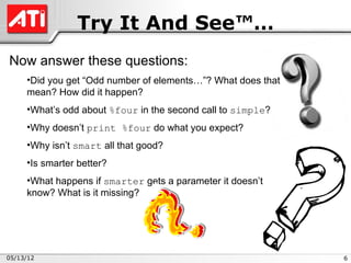 Try It And See™…
Now answer these questions:
     •Did you get “Odd number of elements…”? What does that
     mean? How did it happen?
     •What’s odd about %four in the second call to simple?
     •Why doesn’t print %four do what you expect?
     •Why isn’t smart all that good?
     •Is smarter better?
     •What happens if smarter gets a parameter it doesn’t
     know? What is it missing?




05/13/12                                                      6
 