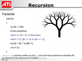 Recursion
Factorial
     sub fac
     {
           my $x = shift;
           # exit conditions
           return if ( $x < 0 ); # bad input
           return 1 if ( ($x == 0) or ($x == 1));
           my $y = $x * fac($x-1);
           return $y;
     }
return $y could be written as just $y, since the last expression evaluated will
be returned in the absence of an explicit return.
05/13/12                                                                          7
 