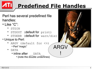 Predefined File Handles
Perl has several predefined file
handles:
• Like “C”:
   • STDIN
   • STDOUT (default for print)
   • STDERR (default for warn/die)
• Unique to Perl:
   • ARGV (default for <>)

     • DATA
           • Perl “magic”
                                                ARGV
        • inline after __DATA__                   !
               • (note the double underlines)



05/13/12                                               5
 