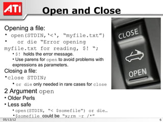 Open and Close
Opening a file:
• open(STDIN,‘<‘, “myfile.txt”)
•   or die “Error opening
myfile.txt for reading, $! “;
     • $! holds the error message.
     • Use parens for open to avoid problems with
     expressions as parameters.
Closing a file:
•close STDIN;
   • or die only needed in rare cases for close
2 Argument open
• Older Perls
• Less safe
     • open(STDIN, “< $somefile”) or die…
     •$somefile could be “x;rm –r /*”
05/13/12                                            6
 
