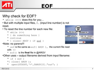 EOF
Why check for EOF?
• while (<>) does this for you…
• But with multiple input files, $. (input line number) is not
reset.
• To reset the line number for each new file:
    • while (<>)
     • { do something here }
     • continue
     • { close( ARGV ) if eof }
•Note: no parens!!!
    • eof is the same as eof( ARGV ), the current file read
     with <>
     • eof() is the final file in @ARGV
•Other uses – output filename derived from input filename:
    • if ( eof )
     •{ close( ARGV );
     • open(STDOUT,‘>’,$ARGV[0].”out”; }
05/13/12                                                         7
 