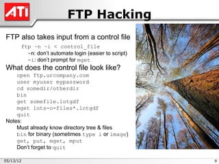 FTP Hacking
FTP also takes input from a control file
       ftp –n –i < control_file
         -n: don’t automate login (easier to script)
         -i: don’t prompt for mget
What does the control file look like?
    open ftp.urcompany.com
    user myuser mypassword
    cd somedir/otherdir
    bin
    get somefile.lotgdf
    mget lots-o-files*.lotgdf
    quit
Notes:
    Must already know directory tree & files
    bin for binary (sometimes type i or image)
    get, put, mget, mput
    Don’t forget to quit

05/13/12                                               9
 