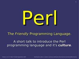 1




                                   Perl
          The Friendly Programming Language.

            A short talk to introduce the Perl
        programming language and it's culture.


Version 1.2.0 © Adam Trickett September-2007   Distributed under a creative commons Attribution-NonCommercial-ShareAlike licence.
 