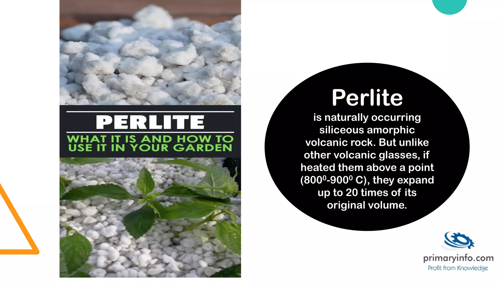 Perlite
is naturally occurring
siliceous amorphic
volcanic rock. But unlike
other volcanic glasses, if
heated them above a point
(8000-9000 C), they expand
up to 20 times of its
original volume.
 