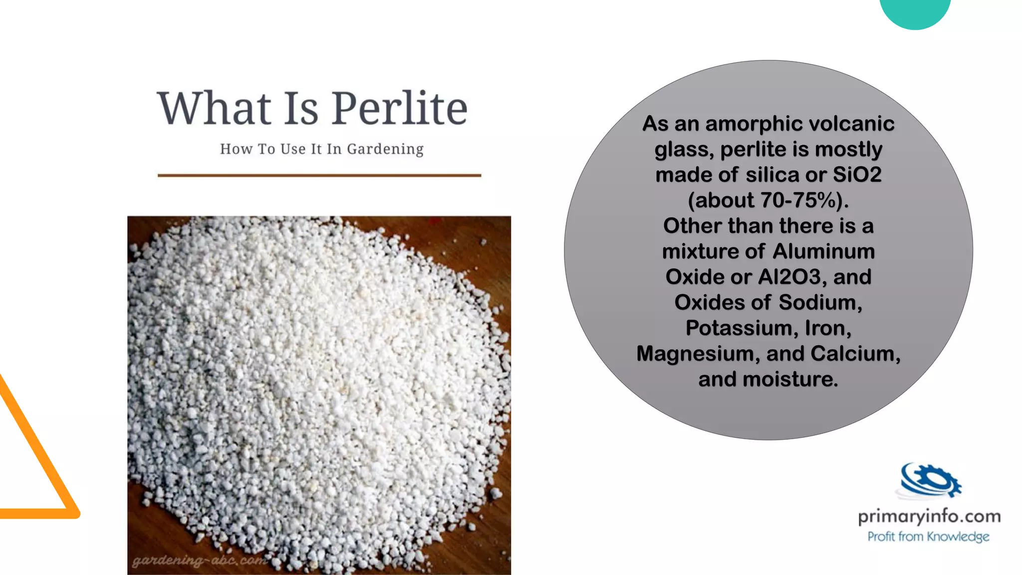 As an amorphic volcanic
glass, perlite is mostly
made of silica or SiO2
(about 70-75%).
Other than there is a
mixture of Aluminum
Oxide or Al2O3, and
Oxides of Sodium,
Potassium, Iron,
Magnesium, and Calcium,
and moisture.
 