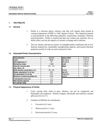 PAGE 1
EXPANDED PERLITE SPECIFICATIONS 6/11/2015
Rev.: 1 PERLITE CANADA INC.
C:/mydocuments/specifications/perlite-A
1. THE PERLITE
1.1 General
.1 Perlite is a siliceous glassy volcanic rock that will expand when heated at
varying temperatures of 900° to 1100° degrees Celsius. This industrial mineral
is used primarily in the following industries: construction, insulation, filtration
and horticulture. Perlite is neutral and does not contain any nutrients, has no
buffer effect, nor has the capacity of cationic exchange and is odorless.
.2 The low density and porous texture of expanded perlite combined with its low
thermal conductivity, remarkable soundproofing capacity, and neutral chemical
properties justify its wide use and commercial value.
1.2 Expanded Perlite Characteristics
Characteristic Sample Silice SiO2 73.20 %
Color White A1 2 O 3 13.50 %
GE brightness % 78 Fe 2 O 3 1.20 %
Refractive index 1.484 CaO 0.65 %
Specific density after
exp. (lb/cu. ft)
4.5 – 5.5 MgO 0.30 %
Bulk density crude (lb/cu. ft.) 65 – 68 K 2 O 3.90 %
Water absorption (% of wt) 443 Na 2 O 3.35 %
Oil absorption (% of wt) 275 TiO 2 0.1 0.06 %
Moisture content-humidity (%) 0.66 H 2 O 2.5 %
Total ignition loss (%) 1.21
Wet density (kg/m3) 103
PH (ASTM-1208) 8.6
1.3 Physical Appearance of Perlite
.1 Color varying from white to grey, odorless, can not be compacted, not
flammable, non-explosive. Perlite is organic, chemically inert and has a neutral
pH level of 6.5 to 7.5.
.2 Granules of different size and density:
.1 Fine perlite (0-2 mm);
.2 Medium perlite (1-3 mm);
.3 Horticultural perlite (2-5 mm).
 