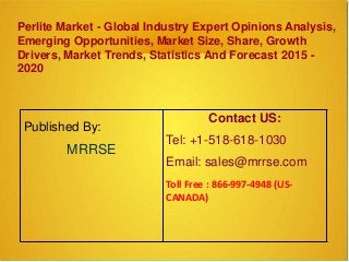 Perlite Market - Global Industry Expert Opinions Analysis,
Emerging Opportunities, Market Size, Share, Growth
Drivers, Market Trends, Statistics And Forecast 2015 -
2020
Published By:
MRRSE
Contact US:
Tel: +1-518-618-1030
Email: sales@mrrse.com
Toll Free : 866-997-4948 (US-
CANADA)
 