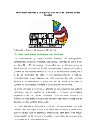 Perú: Llamamiento a la movilización hacia la Cumbre de los Pueblos Publicado el Jueves, 28 Agosto 2014 23:38 ¡En Lima cambiemos el sistema y no el clima! Los movimientos y organizaciones sociales, de trabajadores, campesinos, indígenas, mujeres, ecologistas, reunidos en Lima, Perú, los días 12 y 13 de agosto, convocados por la Confederación de Sindicatos de las Américas (CSA), respaldamos la organización de la Cumbre de los Pueblos paralela a la COP 20 de Naciones Unidas, del 9 al 12 de diciembre de 2014, y nos comprometemos a trabajar conjuntamente y movilizarnos en este proceso. En este sentido, llamamos especialmente a participar de la movilización que la Cumbre de los Pueblos realizará el 10 de diciembre en Lima. La crisis climática que afecta al planeta es consecuencia del sistema capitalista, con su modelo de producción y consumo extractivista, depredador de los bienes naturales. Este sistema favorece los intereses de las grandes corporaciones transnacionales y atropella los derechos de los pueblos del mundo. La crisis climática demuestra entonces el agotamiento de este sistema. Sin embargo, frente a su crisis estructural el capital busca nuevas salidas que le permitan continuidad, para tener una mayor concentración de la riqueza y el poder, y garantizar el lucro para las corporaciones y clases dominantes.  