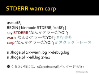 STDERR warn carpuse utf8;BEGIN { binmode STDERR, ':utf8'; }say STDERR'なんかエラーだYO! ';warn 'なんかエラーだYO! '; # 行番号carp 'なんかエラーだYO! '; # スタックトレース$ ./hoge.pl 2>>warn.log >>debug.log$ ./hoge.pl >>all.log 2>&1※ うるさい時には、$Carp::Internal{'パッケージ名'}++Hokkaido.pm #1