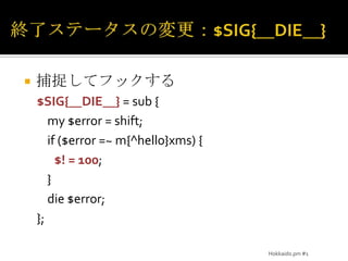 終了ステータスの変更：$SIG{__DIE__}捕捉してフックする$SIG{__DIE__} = sub {	my $error = shift;	if ($error =~ m{^hello}xms) {$! = 100;	}	die $error;};Hokkaido.pm #1
