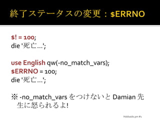 終了ステータスの変更：$ERRNO$! = 100;die '死亡…';use Englishqw(-no_match_vars);$ERRNO = 100;die '死亡…';※-no_match_varsをつけないと Damian 先生に怒られるよ!Hokkaido.pm #1