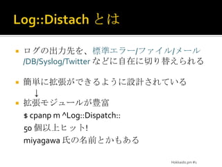 Log::Distachとはログの出力先を、標準エラー/ファイル/メール/DB/Syslog/Twitterなどに自在に切り替えられる簡単に拡張ができるように設計されている           ↓拡張モジュールが豊富$cpanpm ^Log::Dispatch::50 個以上ヒット!miyagawa氏の名前とかもあるHokkaido.pm #1