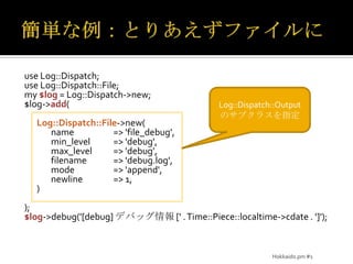 簡単な例：とりあえずファイルにuse Log::Dispatch;use Log::Dispatch::File;my $log = Log::Dispatch->new;$log->add(Log::Dispatch::File->new(		name	=> 'file_debug',min_level	=> 'debug',max_level	=> 'debug',		filename	=> 'debug.log',		mode	=> 'append',		newline	=> 1,	));$log->debug('[debug] デバッグ情報 [' . Time::Piece::localtime->cdate . ']');Log::Dispatch::Outputのサブクラスを指定Hokkaido.pm #1