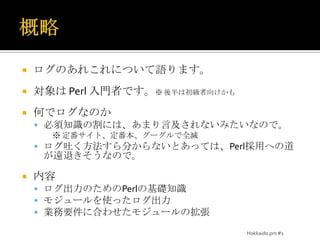 概略ログのあれこれについて語ります。対象は Perl 入門者です。※ 後半は初級者向けかも何でログなのか必須知識の割には、あまり言及されないみたいなので。※ 定番サイト、定番本、グーグルで全滅ログ吐く方法すら分からないとあっては、Perl採用への道が遠退きそうなので。内容ログ出力のためのPerlの基礎知識モジュールを使ったログ出力業務要件に合わせたモジュールの拡張Hokkaido.pm #1