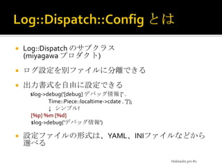 Log::Dispatch::ConfigとはLog::Dispatch のサブクラス(miyagawaプロダクト)ログ設定を別ファイルに分離できる出力書式を自由に設定できる$log->debug('[debug] デバッグ情報 [' .Time::Piece::localtime->cdate . ']');↓   シンプル![%p] %m [%d]$log->debug('デバッグ情報')設定ファイルの形式は、YAML、INIファイルなどから選べるHokkaido.pm #1