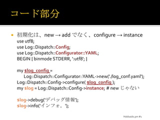 コード部分初期化は、new -> add でなく、configure -> instanceuse utf8;use Log::Dispatch::Config;use Log::Dispatch::Configurator::YAML;BEGIN { binmode STDERR, ':utf8'; }my $log_config=Log::Dispatch::Configurator::YAML->new('./log_conf.yaml');Log::Dispatch::Config->configure($log_config);my $log = Log::Dispatch::Config->instance;#new じゃない$log->debug('デバッグ情報');$log->info('インフォ。');Hokkaido.pm #1