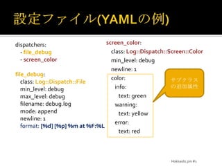 設定ファイル(YAMLの例)screen_color:    class: Log::Dispatch::Screen::Colormin_level: debug    newline: 1    color:       info:          text: green       warning:          text: yellow       error:text: reddispatchers:    - file_debug    - screen_colorfile_debug:    class: Log::Dispatch::Filemin_level: debugmax_level: debug    filename: debug.log    mode: append    newline: 1    format: [%d] [%p] %m at %F:%Lサブクラスの追加属性Hokkaido.pm #1