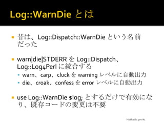 Log::WarnDieとは昔は、Log::Dispatch::WarnDieという名前だったwarn|die|STDERRを Log::Dispatch、Log::Log4Perl に統合するwarn、carp、cluck を warning レベルに自動出力die、croak、confess を error レベルに自動出力use Log::WarnDie $log; とするだけで有効になり、既存コードの変更は不要Hokkaido.pm #1