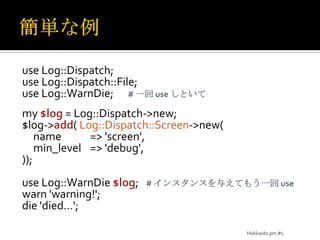 簡単な例use Log::Dispatch;use Log::Dispatch::File;use Log::WarnDie;	# 一回 use しといてmy $log = Log::Dispatch->new;$log->add( Log::Dispatch::Screen->new(	name	=> 'screen',min_level	=> 'debug',));use Log::WarnDie$log;	# インスタンスを与えてもう一回 usewarn 'warning!';die 'died…';Hokkaido.pm #1