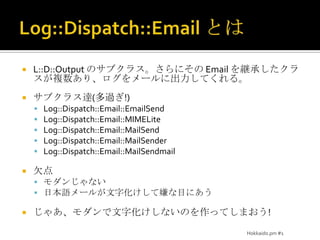 Log::Dispatch::Email とはL::D::Output のサブクラス。さらにその Email を継承したクラスが複数あり、ログをメールに出力してくれる。サブクラス達(多過ぎ!)Log::Dispatch::Email::EmailSendLog::Dispatch::Email::MIMELiteLog::Dispatch::Email::MailSendLog::Dispatch::Email::MailSenderLog::Dispatch::Email::MailSendmail欠点モダンじゃない日本語メールが文字化けして嫌な目にあうじゃあ、モダンで文字化けしないのを作ってしまおう!Hokkaido.pm #1
