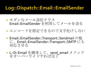 Log::Dispatch::Email::EmailSenderモダンなメール送信クラス Email::EmailSenderを利用してメールを送るエンコードを指定できるので文字化けしないEmail::EmailSender::Transport::Sendmailの他に、Email::EmailSender::Transport::SMTP にも対応させるL::D::Email を継承して、send_emailメソッドをオーバーライドすれば完了Hokkaido.pm #1