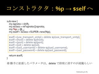 コンストラクタ：%p -> $self へsub new {    my $proto = shift;    my $class = ref $proto || $proto;    my %p = @_;    my $self = $class->SUPER::new(%p);    $self->{use_transport_smtp} = delete $p{use_transport_smtp};    $self->{host} = delete $p{host};    $self->{port} = delete $p{port};    $self->{ssl} = delete $p{ssl};    $self->{sasl_username} = delete $p{sasl_username};    $self->{sasl_password} = delete $p{sasl_password};    return $self;}※ 勝手に拡張したパラメータは、delete で即座に消すのが流儀らしいHokkaido.pm #1