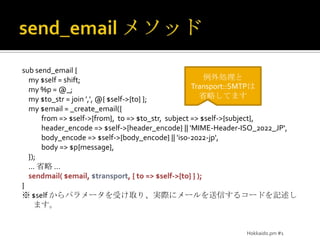 send_emailメソッドsub send_email {    my $self = shift;    my %p = @_;    my $to_str = join ',', @{ $self->{to} };    my $email = _create_email({            from => $self->{from},  to => $to_str,  subject => $self->{subject},            header_encode => $self->{header_encode} || 'MIME-Header-ISO_2022_JP',            body_encode => $self->{body_encode} || 'iso-2022-jp',            body => $p{message},    });… 省略 …    sendmail( $email, $transport, { to => $self->{to} } );}※$self からパラメータを受け取り、実際にメールを送信するコードを記述します。例外処理とTransport::SMTPは省略してますHokkaido.pm #1