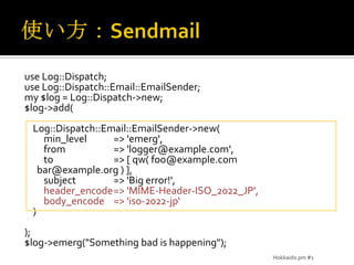 使い方：Sendmailuse Log::Dispatch;use Log::Dispatch::Email::EmailSender;my $log =Log::Dispatch->new;$log->add(    Log::Dispatch::Email::EmailSender->new(min_level	=> 'emerg',from	=> 'logger@example.com',to	=> [ qw( foo@example.com bar@example.org ) ],subject	=> 'Big error!',header_encode	=> 'MIME-Header-ISO_2022_JP',body_encode	=> 'iso-2022-jp‘    ));$log->emerg("Something bad is happening");Hokkaido.pm #1