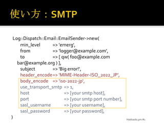 使い方：SMTPLog::Dispatch::Email::EmailSender->new(min_level	=> 'emerg',from	=> 'logger@example.com',to	=> [ qw( foo@example.com bar@example.org ) ],subject	=> 'Big error!',header_encode	=> 'MIME-Header-ISO_2022_JP',body_encode	=> 'iso-2022-jp‘,use_transport_smtp	=> 1,host	=> [your smtp host],         port	=> [your smtp port number],sasl_username	=> [your username],sasl_password	=> [your password],)Hokkaido.pm #1