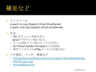 補足などインストール$ cpanf –m Log::Dispatch::Email::EmailSender$cpanf –mdi Log::Dispatch::Email::EmailSender欠点SSL オプションを使えない(gmailアカウント使えない)メール送信エラー時のリトライがない他のEmail::Sender::Transport::* に未対応添付ファイルとかHTMLメールとか送れないバグ報告、パッチ、要望などhttp://github.com/keroyonn/p5-Log-Dispatch-Email-EmailSenderhttp://rt.cpan.org/keroyon@cpan.orgHokkaido.pm #1
