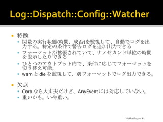 Log::Dispatch::Config::Watcher特徴関数の実行状態(時間、成否)を監視して、自動でログを出力する。特定の条件で警告ログを追加出力できるフォーマットが拡張されていて、ナノセカンド単位の時間を表示したりできるひとつのアウトプット内で、条件に応じてフォーマットを切り替え可能。warn と die を監視して、別フォーマットでログ出力できる。欠点Coro なら大丈夫だけど、AnyEventには対応していない。重いかも。いや重い。Hokkaido.pm #1