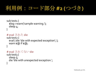 利用例：コード部分 #2(つづき)sub test1 {     $log->warn('sample warning.');    sleep 4;}#evalされた diesub test2 { eval { die 'die with expected exception'; };    warn $@ if $@;}# evalされてない diesub test3 {     sleep 5;    die 'die with unexpected exception.';}Hokkaido.pm #1