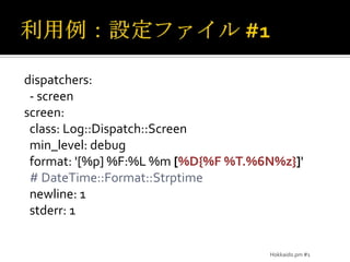 利用例：設定ファイル #1dispatchers:  - screenscreen:  class: Log::Dispatch::Screenmin_level: debug  format: '[%p] %F:%L %m [%D{%F %T.%6N%z}]' # DateTime::Format::Strptime  newline: 1stderr: 1Hokkaido.pm #1
