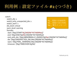 利用例：設定ファイル #2(つづき)watch:watch_die: 1watch_only_unexpected_die: 1watch_warn: 1die_level: criticalwarn_level: warning    formats:      start: '[%p] START:%j [%D{%F %T.%6N%z}]'      end: '[%p] END:%j(%t) [%D{%F %T.%6N%z}]'end_with_die: '[%p] ABNORMALLY_ENDED:%j(%e) [%D{%F %T.%6N%z}]'      die: '[%p] UNEXPECTED_DIE (%e) [%D{%F %T.%6N%z}]'      warn: '[%p] PERL_WARNING (%e) [%D{%F %T.%6N%z}]'timeover: '[%p] TIMEOVER:%j(%t)‘%j … 関数の詳細説明%t … 関数の実行時間%e … 警告メッセージHokkaido.pm #1