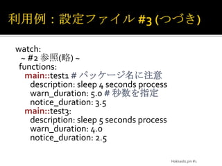 利用例：設定ファイル #3(つづき)watch:~#2 参照(略)~functions:main::test1# パッケージ名に注意        description: sleep 4 seconds processwarn_duration: 5.0 # 秒数を指定notice_duration: 3.5main::test3:        description: sleep 5 seconds processwarn_duration: 4.0notice_duration: 2.5Hokkaido.pm #1