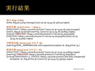 実行結果素の $log->info()[info] ./log.pl:13 log message [2010-07-30 15:34:16.316215+0900]監視対象: test1() warn -> sleep 4;[info] START:"sleep 4 seconds process" [2010-07-30 15:34:16.319123+0900][warn] ./log.pl:19 sample warning. [2010-07-30 15:34:16.320854+0900][notice] TIMEOVER:"sleep 4 seconds process"(=>00:00:04.005179167)[info] END:"sleep 4 seconds process"(=>00:00:04.005179167) [2010-07-30 15:34:20.324692+0900]非監視対象: test2() evalされた die[warning] PERL_WARNING (die with expected exception at ./log.pl line 25.)監視対象:test3() evalされない die[info] START:"sleep 5 seconds process" [2010-07-30 15:34:25.328754+0900][warning] TIMEOVER:"sleep 5 seconds process"(=>00:00:05.00351812)[critical] ABNORMALLY_ENDED:"sleep 5 seconds process"(die with unexpected exception. at ./log.pl line 30.) [2010-07-30 15:34:25.330754+0900]Hokkaido.pm #1