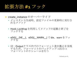 拡張方法 #2 拡張書式format_to_cbのオーバーライドログメッセージの生成時に実行されるメソッドDateTime、DateTime::HiRes、DateTime::Format::Strptimeなどを利用して複雑な時刻書式に対応させる正規表現でパースしているので、その部分を拡張して、拡張フォーマットに対応させるソースをコピーして上書きするという美しくない拡張Hokkaido.pm #1