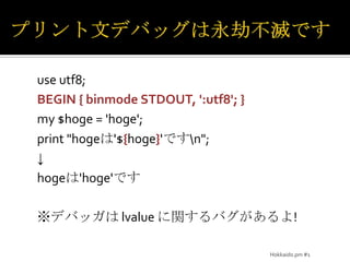 プリント文デバッグは永劫不滅ですuse utf8;BEGIN { binmodeSTDOUT, ':utf8'; }my $hoge = 'hoge';print "hogeは'${hoge}'です\n";↓hogeは'hoge'です※デバッガは lvalueに関するバグがあるよ!Hokkaido.pm #1