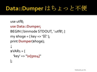 Data::Dumper はちょっと不便use utf8;use Data::Dumper;BEGIN { binmode STDOUT, ':utf8'; }my $hoge = { key => '値' };print Dumper($hoge);↓$VAR1 = {    'key' => "\x{5024}"};Hokkaido.pm #1